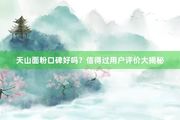 天山面粉口碑好吗？信得过用户评价大揭秘